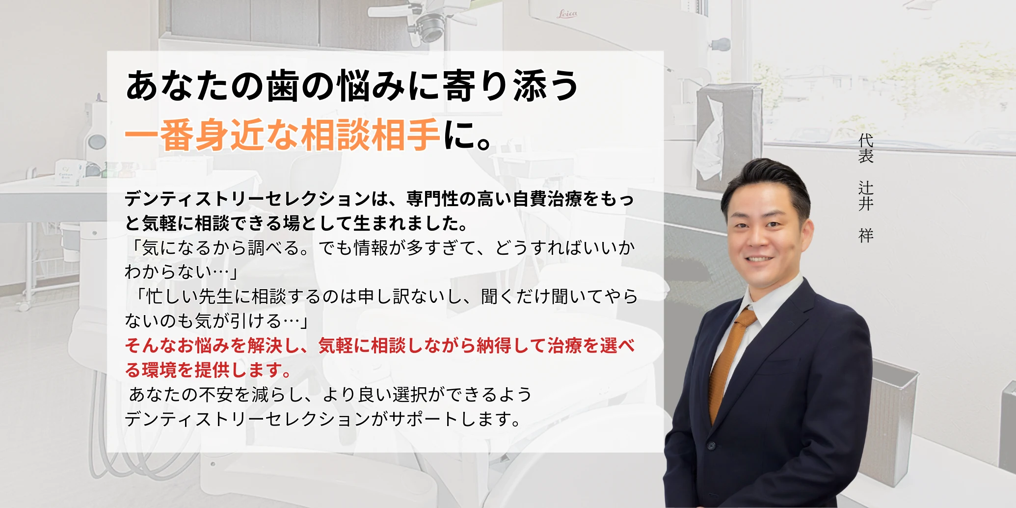 DS 代表 辻井 祥 デンティストリーセレクションは、専門性の高い自費治療をもっと気軽に相談できる場として生まれました。 「気になるから調べる。でも情報が多すぎて、どうすればいいかわからない…」 「忙しい先生に相談するのは申し訳ないし、聞くだけ聞いてやらないのも気が引ける…」 そんなお悩みを解決し、気軽に相談しながら納得して治療を選べる環境を提供します。 あなたの不安を減らし、より良い選択ができるよう デンティストリーセレクションがサポートします。